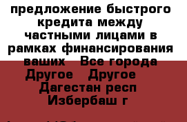 предложение быстрого кредита между частными лицами в рамках финансирования ваших - Все города Другое » Другое   . Дагестан респ.,Избербаш г.